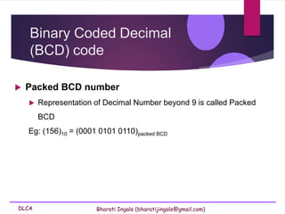 DLCA Bharati Ingale (bharatijingale@gmail.com)
Binary Coded Decimal
(BCD) code
 Packed BCD number
 Representation of Decimal Number beyond 9 is called Packed
BCD
Eg: (156)10 = (0001 0101 0110)packed BCD
 