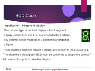 DLCA Bharati Ingale (bharatijingale@gmail.com)
Application: 7-segment display
One popular type of decimal display is the 7 segment
display used in LED and LCD numerical displays, where
any decimal digit is made up of 7 segments arranged as
a figure.
BCD Code
These displays therefore require 7 inputs, one to each of the LEDs a to g.
Therefore the 4 bit output in BCD must be converted to supply the correct 7
bit pattern of outputs to drive the display.
 