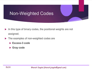 DLCA Bharati Ingale (bharatijingale@gmail.com)
Non-Weighted Codes
 In this type of binary codes, the positional weights are not
assigned.
 The examples of non-weighted codes are
 Excess-3 code
 Gray code
 