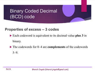 DLCA Bharati Ingale (bharatijingale@gmail.com)
Binary Coded Decimal
(BCD) code
Properties of excess – 3 codes
 Each codeword is equivalent to its decimal value plus 3 in
binary.
 The codewords for 0–4 are complements of the codewords
5–9.
 