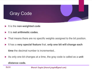 DLCA Bharati Ingale (bharatijingale@gmail.com)
Gray Code
 It is the non-weighted code
 It is not arithmetic codes.
 That means there are no specific weights assigned to the bit position.
 It has a very special feature that, only one bit will change each
time the decimal number is incremented..
 As only one bit changes at a time, the gray code is called as a unit
distance code.
 