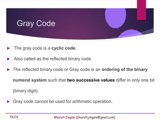DLCA Bharati Ingale (bharatijingale@gmail.com)
Gray Code
 The gray code is a cyclic code.
 Also called as the reflected binary code
 The reflected binary code or Gray code is an ordering of the binary
numeral system such that two successive values differ in only one bit
(binary digit).
 Gray code cannot be used for arithmetic operation.
 