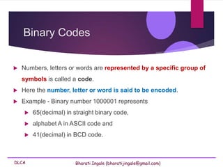 DLCA Bharati Ingale (bharatijingale@gmail.com)
Binary Codes
 Numbers, letters or words are represented by a specific group of
symbols is called a code.
 Here the number, letter or word is said to be encoded.
 Example - Binary number 1000001 represents
 65(decimal) in straight binary code,
 alphabet A in ASCII code and
 41(decimal) in BCD code.
 