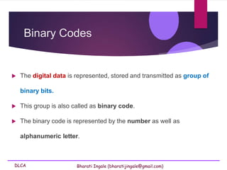 DLCA Bharati Ingale (bharatijingale@gmail.com)
Binary Codes
 The digital data is represented, stored and transmitted as group of
binary bits.
 This group is also called as binary code.
 The binary code is represented by the number as well as
alphanumeric letter.
 