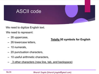 DLCA Bharati Ingale (bharatijingale@gmail.com)
We need to digitize English text.
We need to represent:
– 26 uppercase,
– 26 lowercase letters,
– 10 numerals,
– 20 punctuation characters,
– 10 useful arithmetic characters,
– 3 other characters (new line, tab, and backspace)
ASCII code
Totally 95 symbols for English
 