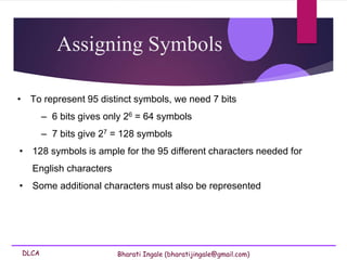 DLCA Bharati Ingale (bharatijingale@gmail.com)
Assigning Symbols
• To represent 95 distinct symbols, we need 7 bits
– 6 bits gives only 26 = 64 symbols
– 7 bits give 27 = 128 symbols
• 128 symbols is ample for the 95 different characters needed for
English characters
• Some additional characters must also be represented
 