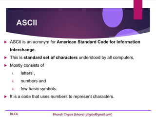 DLCA Bharati Ingale (bharatijingale@gmail.com)
ASCII
 ASCII is an acronym for American Standard Code for Information
Interchange.
 This is standard set of characters understood by all computers,
 Mostly consists of
i. letters ,
ii. numbers and
iii. few basic symbols.
 It is a code that uses numbers to represent characters.
 