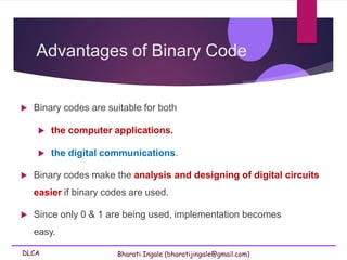 DLCA Bharati Ingale (bharatijingale@gmail.com)
Advantages of Binary Code
 Binary codes are suitable for both
 the computer applications.
 the digital communications.
 Binary codes make the analysis and designing of digital circuits
easier if binary codes are used.
 Since only 0 & 1 are being used, implementation becomes
easy.
 