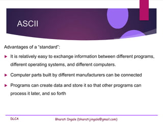 DLCA Bharati Ingale (bharatijingale@gmail.com)
ASCII
Advantages of a “standard”:
 It is relatively easy to exchange information between different programs,
different operating systems, and different computers.
 Computer parts built by different manufacturers can be connected
 Programs can create data and store it so that other programs can
process it later, and so forth
 