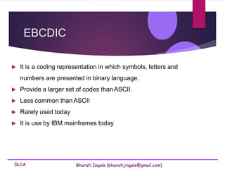 DLCA Bharati Ingale (bharatijingale@gmail.com)
EBCDIC
 It is a coding representation in which symbols, letters and
numbers are presented in binary language.
 Provide a larger set of codes thanASCII.
 Less common thanASCII
 Rarely used today
 It is use by IBM mainframes today
 
