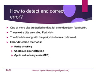 DLCA Bharati Ingale (bharatijingale@gmail.com)
How to detect and correct
error?
 One or more bits are added to data for error detection /correction.
 These extra bits are called Parity bits.
 The data bits along with the parity bits form a code word.
 Error detection methods:
 Parity checking
 Checksum error detection
 Cyclic redundancy code (CRC)
 