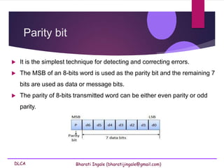 DLCA Bharati Ingale (bharatijingale@gmail.com)
Parity bit
 It is the simplest technique for detecting and correcting errors.
 The MSB of an 8-bits word is used as the parity bit and the remaining 7
bits are used as data or message bits.
 The parity of 8-bits transmitted word can be either even parity or odd
parity.
 