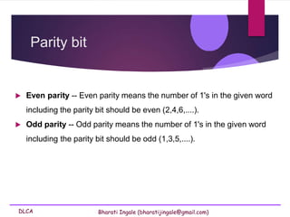 DLCA Bharati Ingale (bharatijingale@gmail.com)
Parity bit
 Even parity -- Even parity means the number of 1's in the given word
including the parity bit should be even (2,4,6,....).
 Odd parity -- Odd parity means the number of 1's in the given word
including the parity bit should be odd (1,3,5,....).
 
