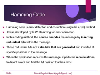 DLCA Bharati Ingale (bharatijingale@gmail.com)
Hamming Code
 Hamming code is error detection and correction (single bit error) method.
 It was developed by R.W. Hamming for error correction.
 In this coding method, the source encodes the message by inserting
redundant bits within the message.
 These redundant bits are extra bits that are generated and inserted at
specific positions in the message .
 When the destination receives this message, it performs recalculations
to detect errors and find the bit position that has error.
 