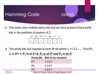 DLCA Bharati Ingale (bharatijingale@gmail.com)
Hamming Code contd…
 This code uses multiple parity bits and we have to place these parity
bits in the positions of powers of 2.
 The parity bits are inserted at each 2n bit where n =1,2,3,….. Thus P1
is at 20= 1, P2 is at 21=2, P4 is as 22 and P8 is as 23
Parity Bit Bits to be checked
P1 1,3,5,7
P2 2,3,6,7
P3 4,5,6,7
 