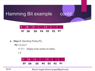 DLCA Bharati Ingale (bharatijingale@gmail.com)
Hamming Bit example contd..
 Step 3: Deciding Parity P2,
P2 =2,3,6,7
=1 0 1 (Apply even parity on data)
= 0
1 0 1 1 1
D7 D6 D5 P4 D3 P2 P1
1 0 1 1 0 1
D7 D6 D5 P4 D3 P2 P1
 