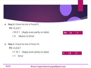 DLCA Bharati Ingale (bharatijingale@gmail.com)
 Step 2: Check the bits of ParityP2,
P2 =2,3,6,7
=10 0 1 (Apply even parity on data)
= 0 Means no Error
 Step 3: Check the bits of Parity P4,
P4 =4,5,6,7
=1 10 1 (Apply even parity on data)
= 1 Error
1 0 1
P4 0 1
 