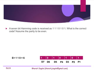 DLCA Bharati Ingale (bharatijingale@gmail.com)
 A seven bit Hamming code is received as 1 1 1 0 1 0 1. What is the correct
code? Assume the parity to be even.
P4 D3 P2 P1
D7 D6 D5
1 0 1 0 1 0 1
E= 1 1 0 = 6
 