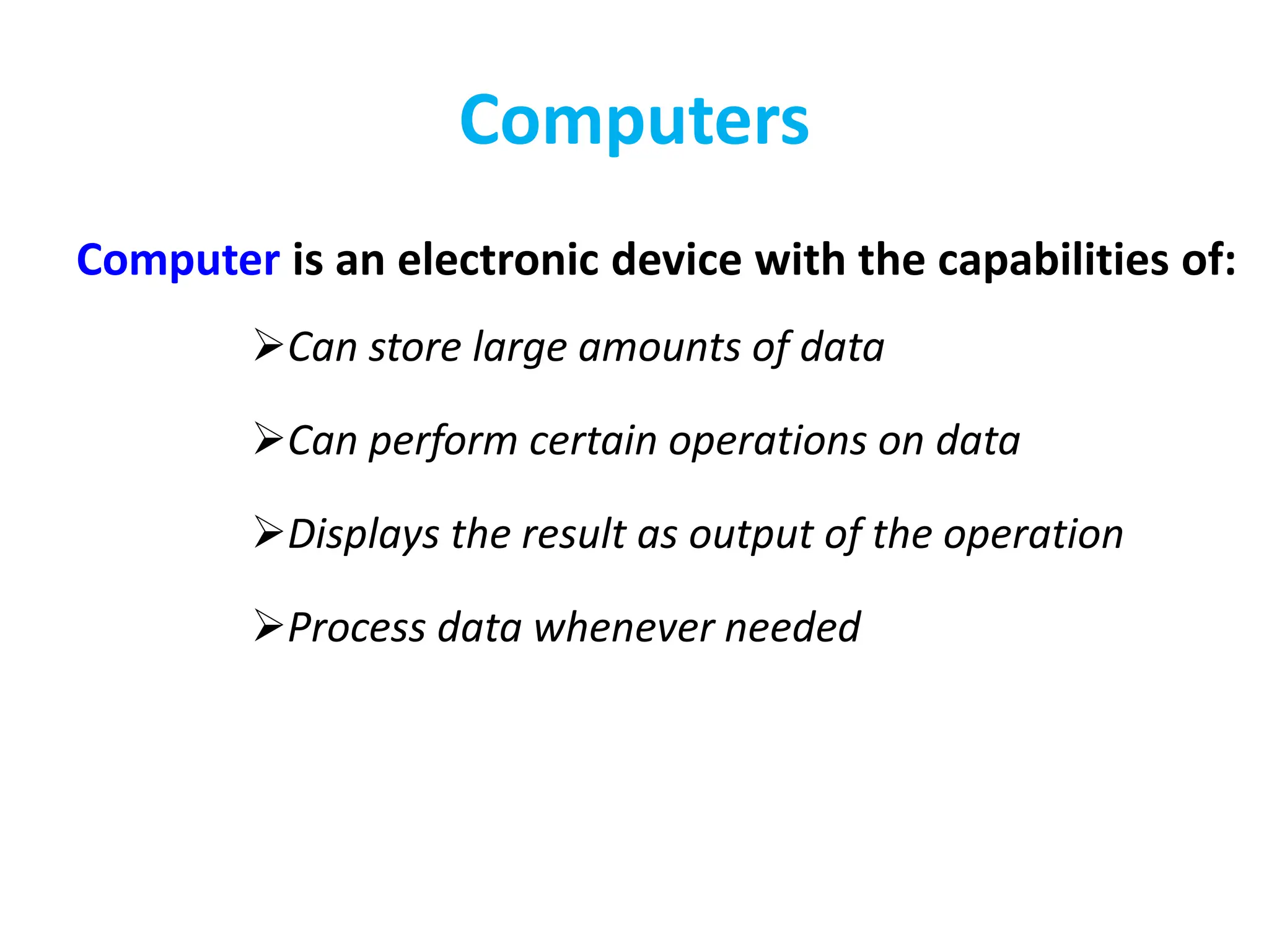 Computers
Computer is an electronic device with the capabilities of:
Can store large amounts of data
Can perform certain operations on data
Displays the result as output of the operation
Process data whenever needed
 