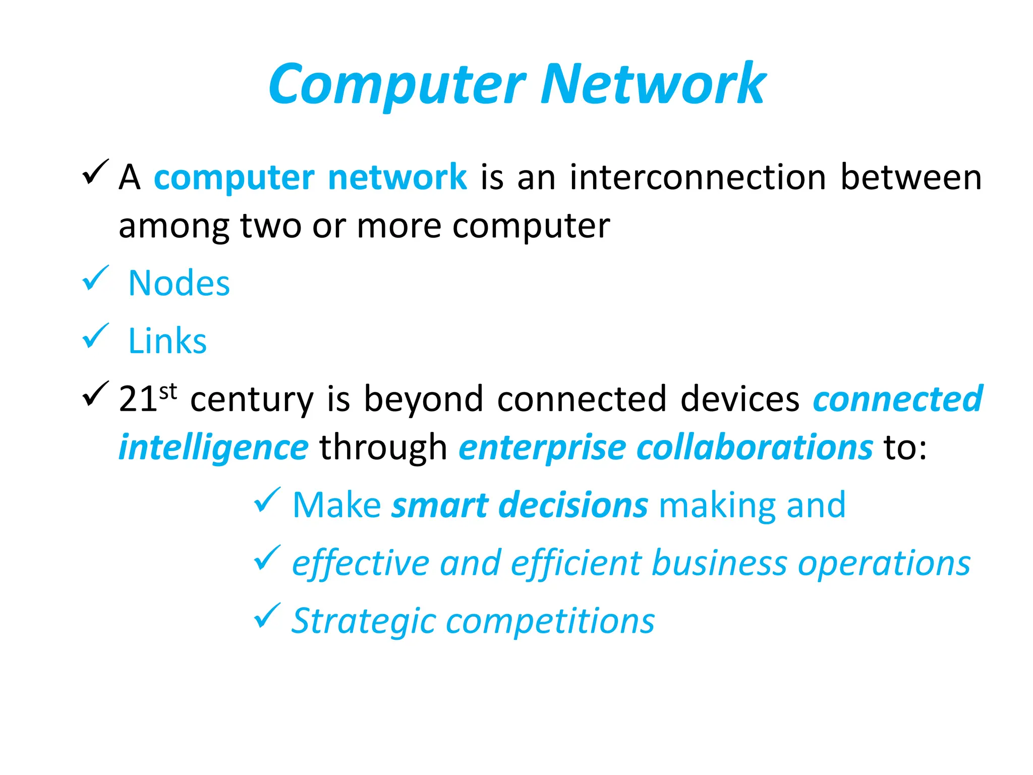 Computer Network
 A computer network is an interconnection between
among two or more computer
 Nodes
 Links
 21st century is beyond connected devices connected
intelligence through enterprise collaborations to:
 Make smart decisions making and
 effective and efficient business operations
 Strategic competitions
 