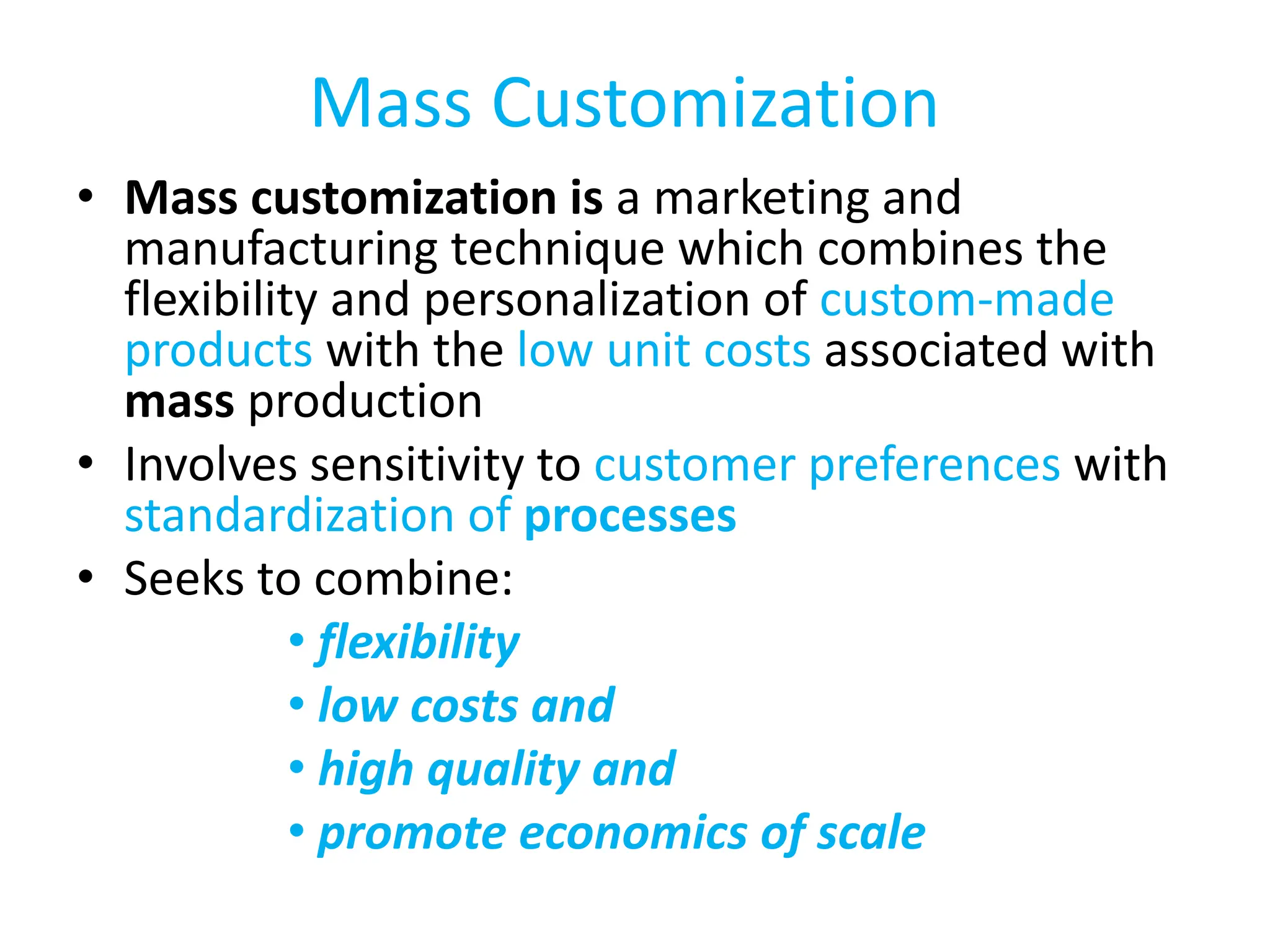 Mass Customization
• Mass customization is a marketing and
manufacturing technique which combines the
flexibility and personalization of custom-made
products with the low unit costs associated with
mass production
• Involves sensitivity to customer preferences with
standardization of processes
• Seeks to combine:
• flexibility
• low costs and
• high quality and
• promote economics of scale
 