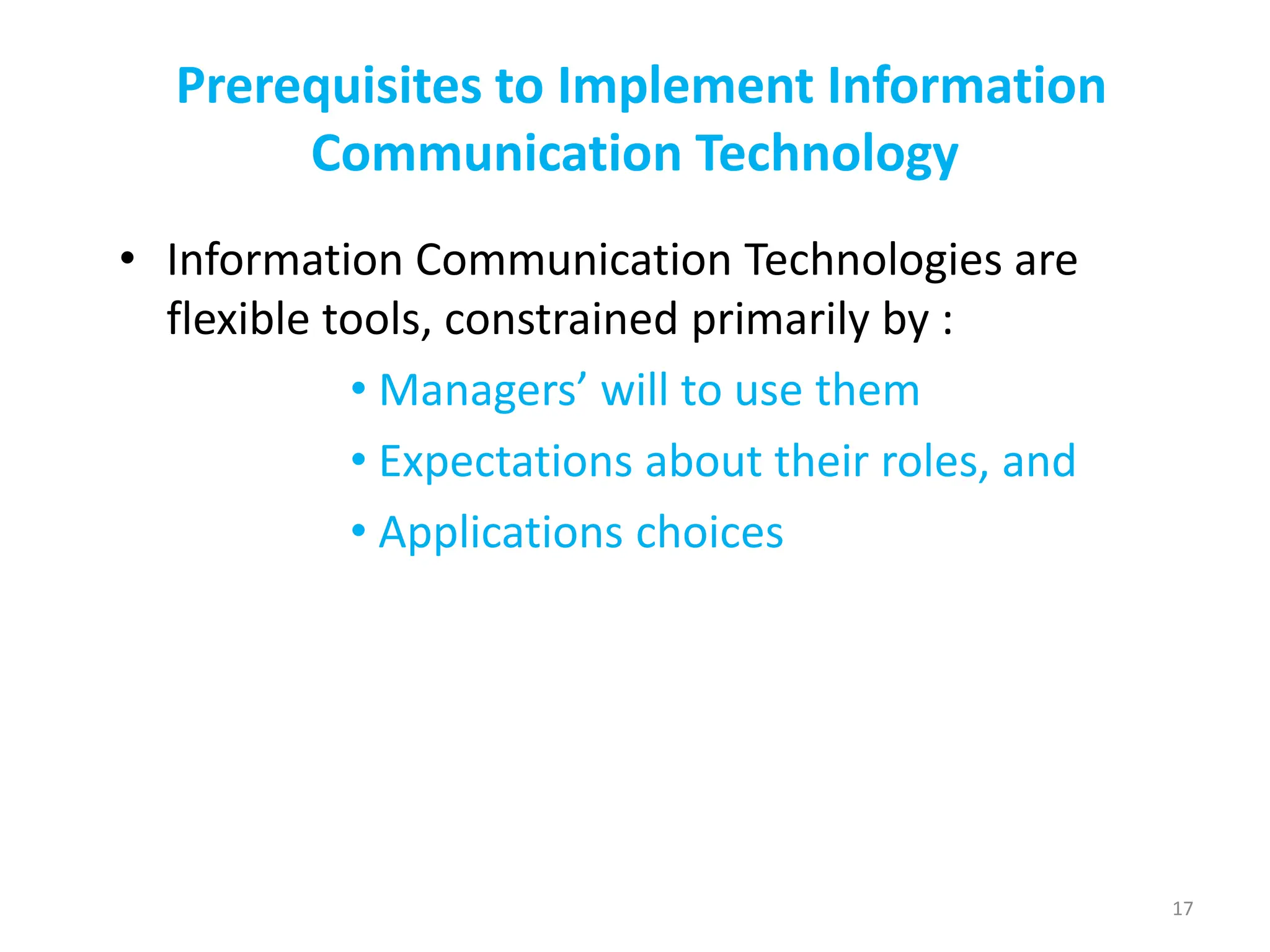 Prerequisites to Implement Information
Communication Technology
• Information Communication Technologies are
flexible tools, constrained primarily by :
• Managers’ will to use them
• Expectations about their roles, and
• Applications choices
17
 