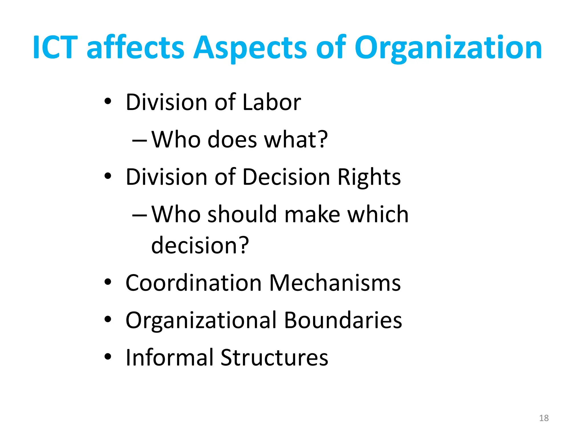 ICT affects Aspects of Organization
• Division of Labor
–Who does what?
• Division of Decision Rights
–Who should make which
decision?
• Coordination Mechanisms
• Organizational Boundaries
• Informal Structures
18
 