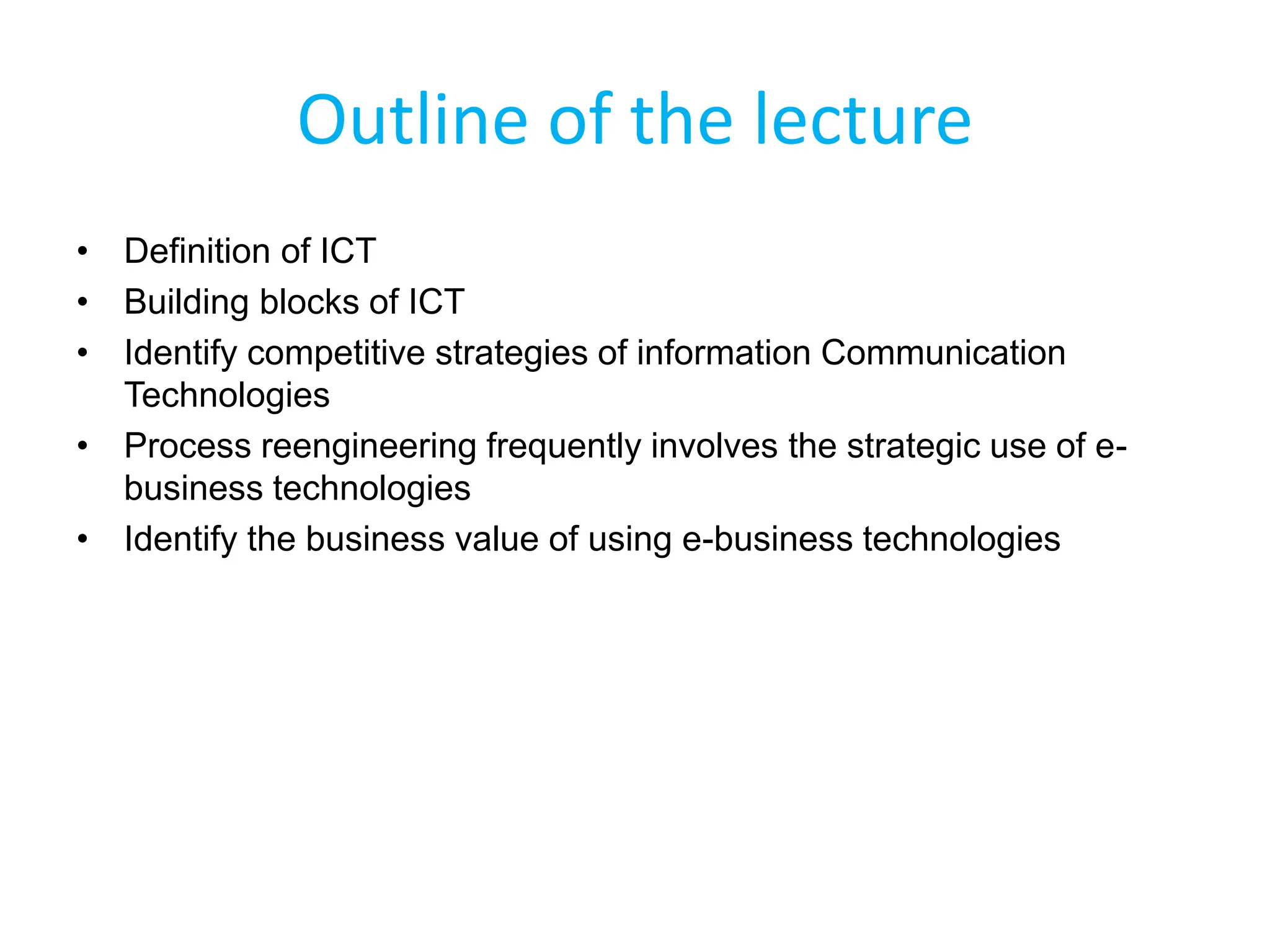 • Definition of ICT
• Building blocks of ICT
• Identify competitive strategies of information Communication
Technologies
• Process reengineering frequently involves the strategic use of e-
business technologies
• Identify the business value of using e-business technologies
Outline of the lecture
 
