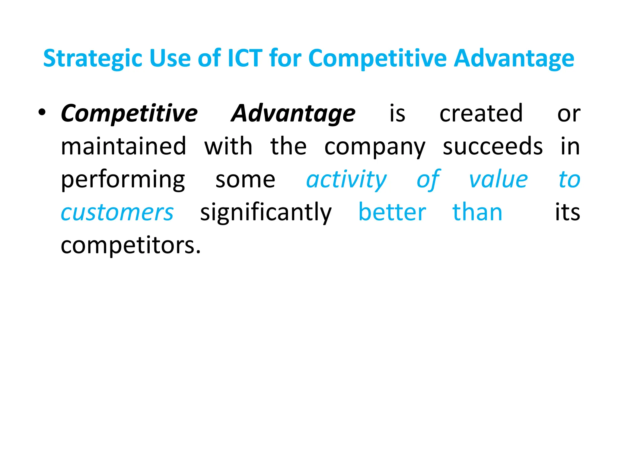 Strategic Use of ICT for Competitive Advantage
• Competitive Advantage is created or
maintained with the company succeeds in
performing some activity of value to
customers significantly better than its
competitors.
 