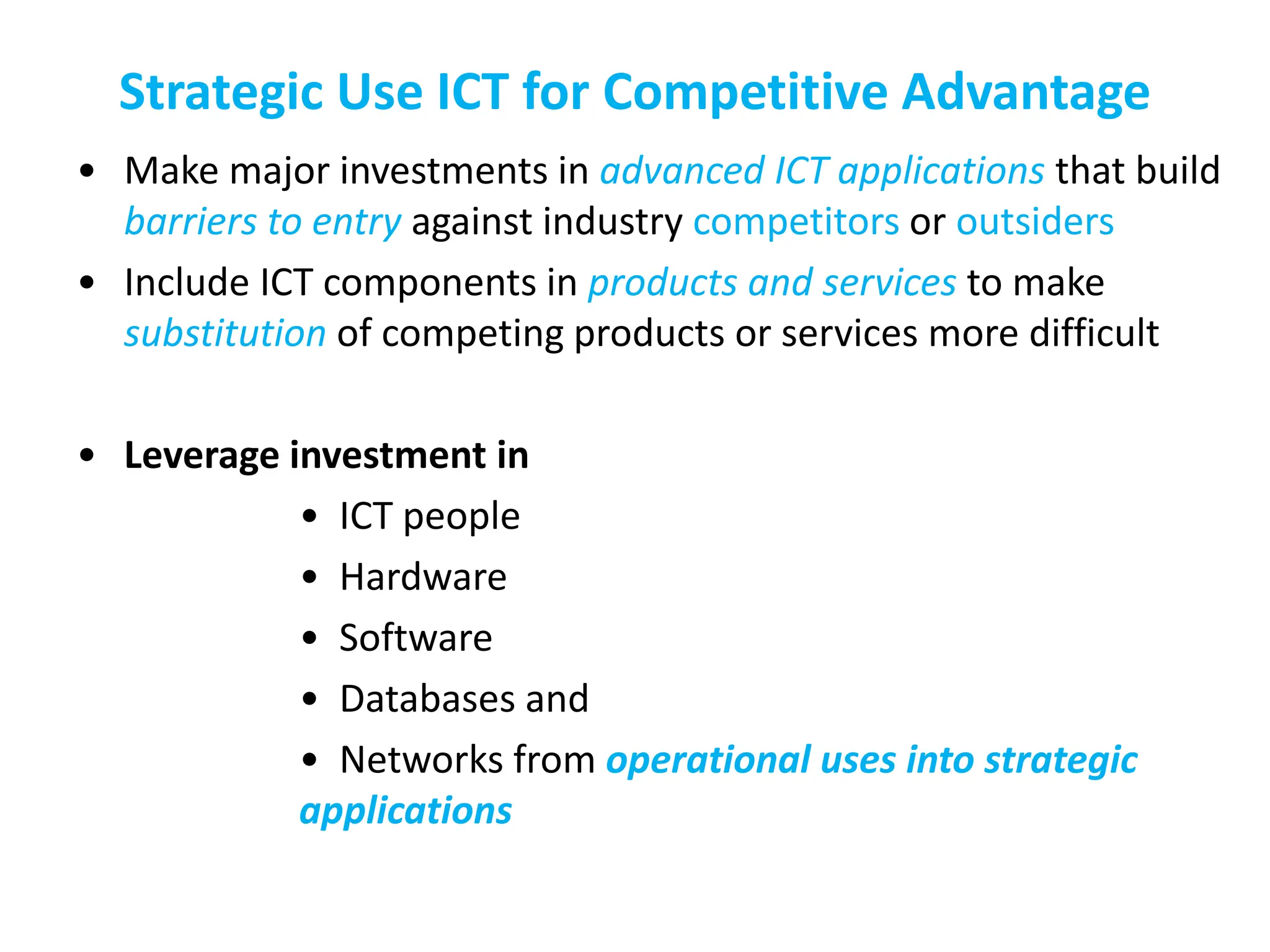 Strategic Use ICT for Competitive Advantage
• Make major investments in advanced ICT applications that build
barriers to entry against industry competitors or outsiders
• Include ICT components in products and services to make
substitution of competing products or services more difficult
• Leverage investment in
• ICT people
• Hardware
• Software
• Databases and
• Networks from operational uses into strategic
applications
 