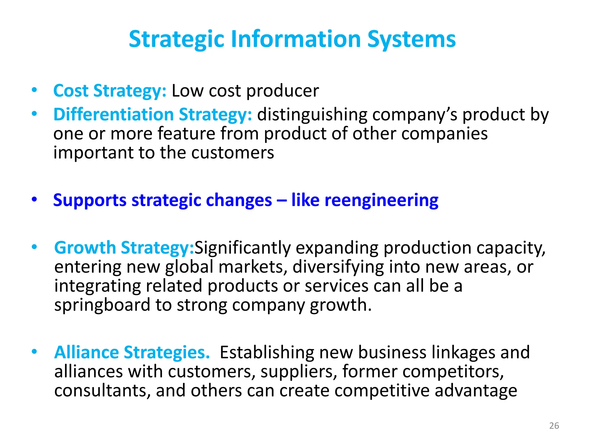 Strategic Information Systems
• Cost Strategy: Low cost producer
• Differentiation Strategy: distinguishing company’s product by
one or more feature from product of other companies
important to the customers
• Supports strategic changes – like reengineering
• Growth Strategy:Significantly expanding production capacity,
entering new global markets, diversifying into new areas, or
integrating related products or services can all be a
springboard to strong company growth.
• Alliance Strategies. Establishing new business linkages and
alliances with customers, suppliers, former competitors,
consultants, and others can create competitive advantage
26
 