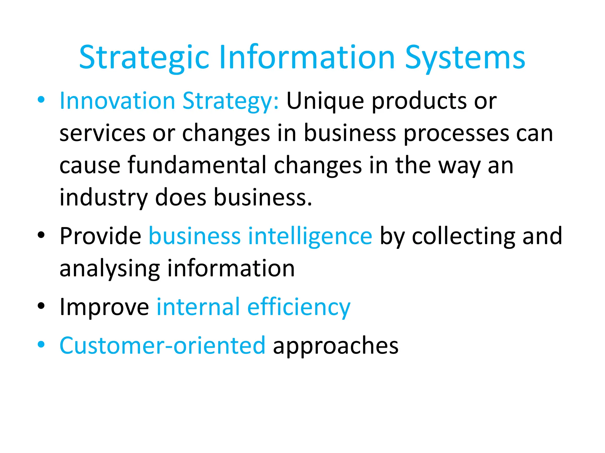 Strategic Information Systems
• Innovation Strategy: Unique products or
services or changes in business processes can
cause fundamental changes in the way an
industry does business.
• Provide business intelligence by collecting and
analysing information
• Improve internal efficiency
• Customer-oriented approaches
 