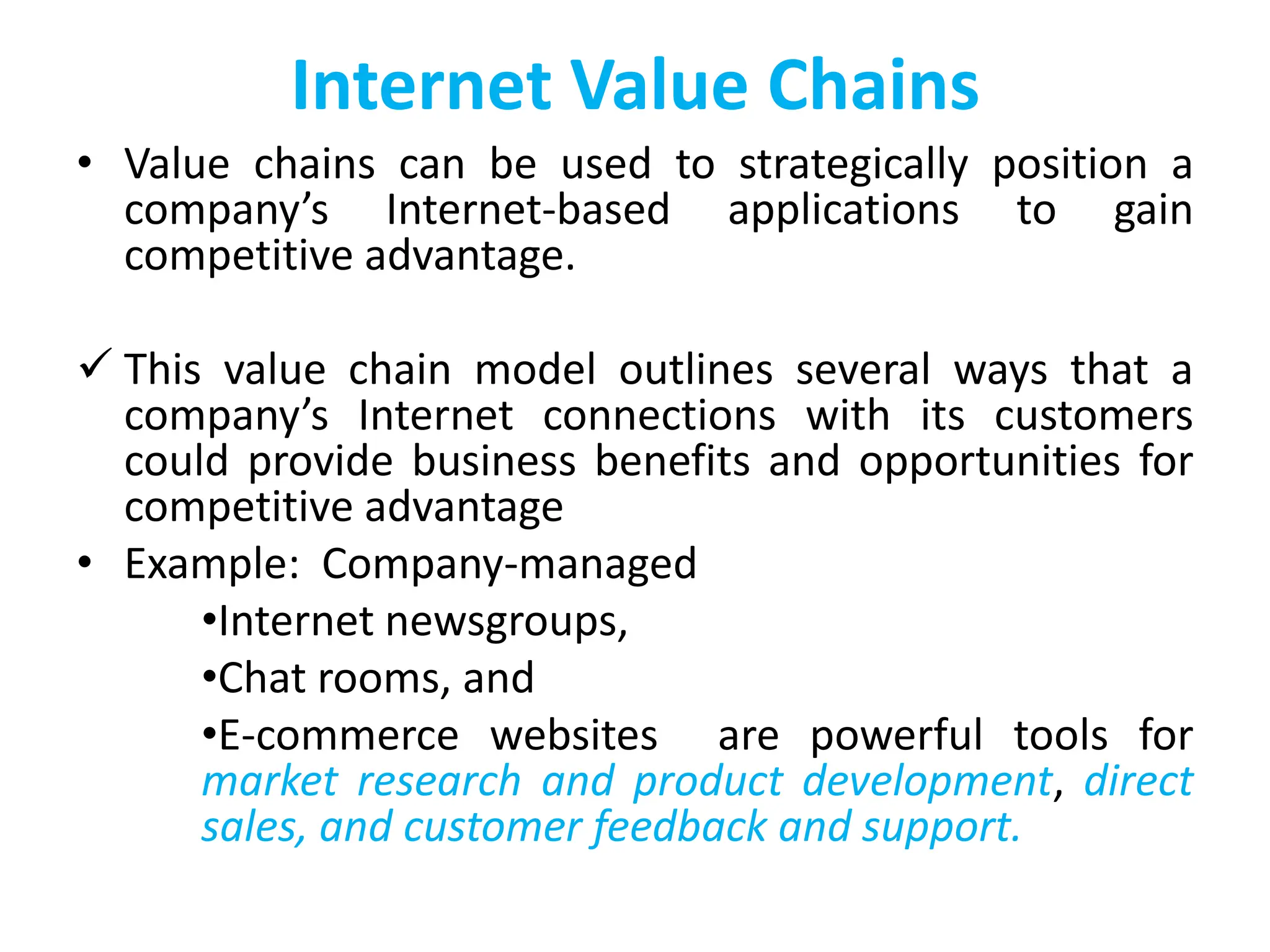 Internet Value Chains
• Value chains can be used to strategically position a
company’s Internet-based applications to gain
competitive advantage.
 This value chain model outlines several ways that a
company’s Internet connections with its customers
could provide business benefits and opportunities for
competitive advantage
• Example: Company-managed
•Internet newsgroups,
•Chat rooms, and
•E-commerce websites are powerful tools for
market research and product development, direct
sales, and customer feedback and support.
 