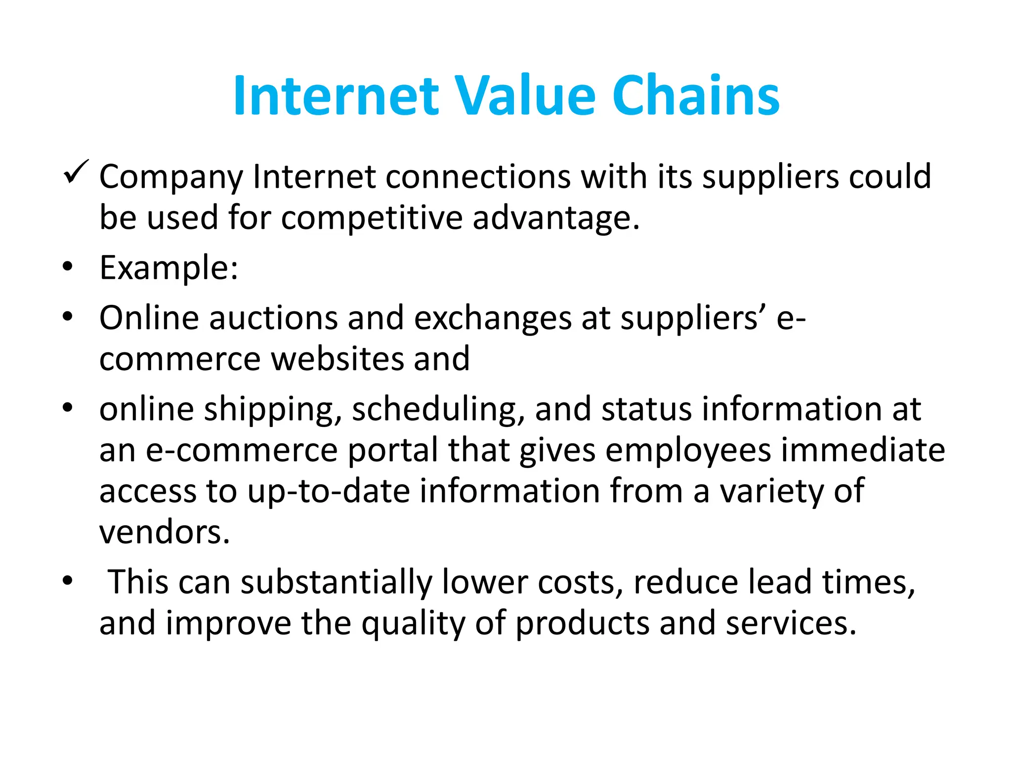 Internet Value Chains
 Company Internet connections with its suppliers could
be used for competitive advantage.
• Example:
• Online auctions and exchanges at suppliers’ e-
commerce websites and
• online shipping, scheduling, and status information at
an e-commerce portal that gives employees immediate
access to up-to-date information from a variety of
vendors.
• This can substantially lower costs, reduce lead times,
and improve the quality of products and services.
 