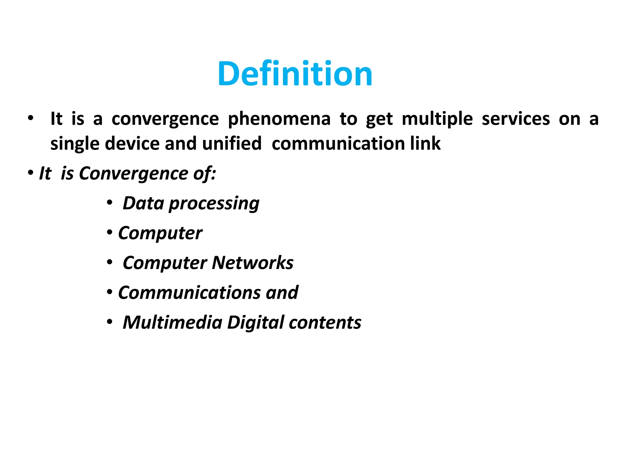 Definition
• It is a convergence phenomena to get multiple services on a
single device and unified communication link
• It is Convergence of:
• Data processing
• Computer
• Computer Networks
• Communications and
• Multimedia Digital contents
 