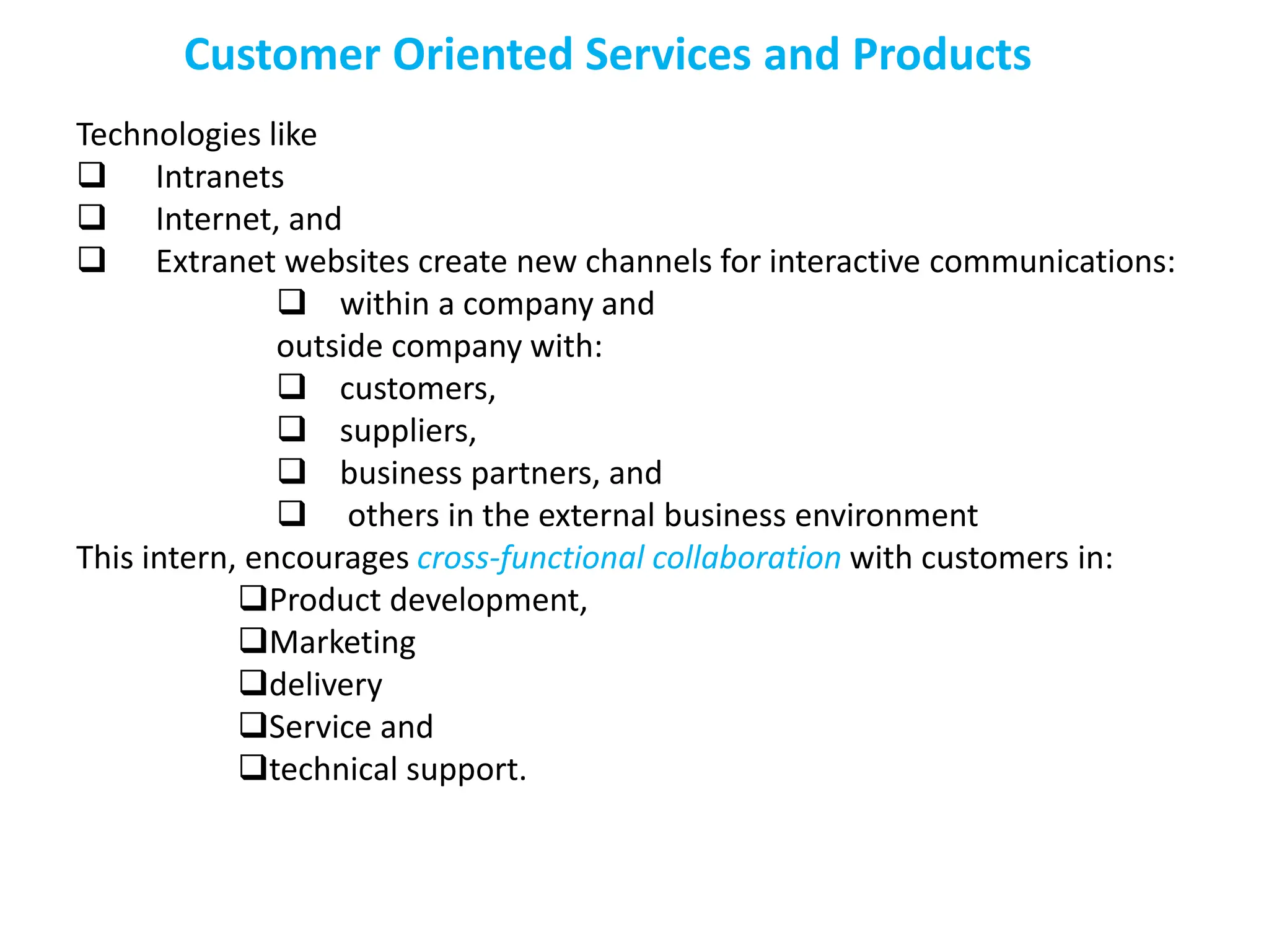 Customer Oriented Services and Products
Technologies like
 Intranets
 Internet, and
 Extranet websites create new channels for interactive communications:
 within a company and
outside company with:
 customers,
 suppliers,
 business partners, and
 others in the external business environment
This intern, encourages cross-functional collaboration with customers in:
Product development,
Marketing
delivery
Service and
technical support.
 