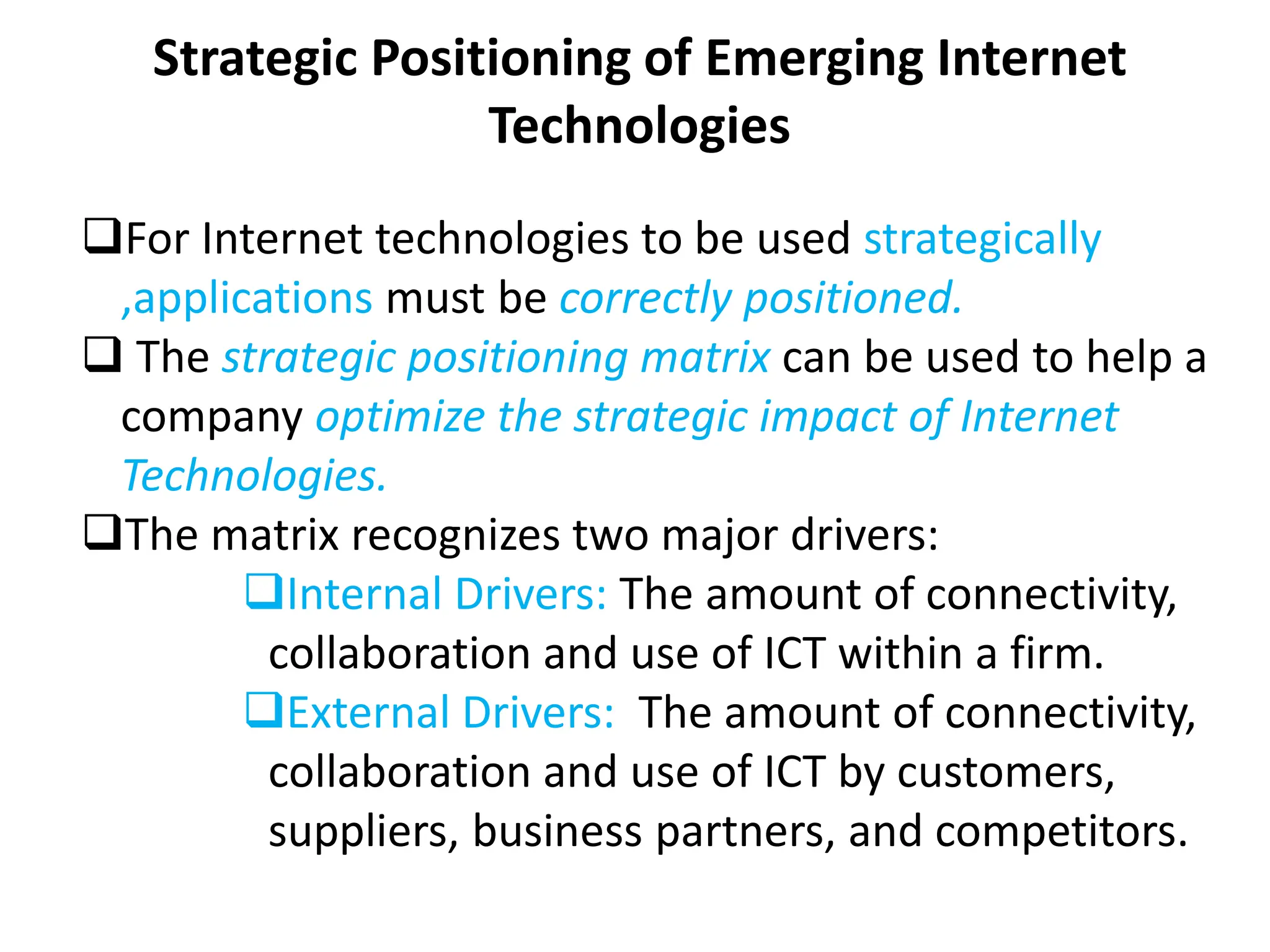 Strategic Positioning of Emerging Internet
Technologies
For Internet technologies to be used strategically
,applications must be correctly positioned.
 The strategic positioning matrix can be used to help a
company optimize the strategic impact of Internet
Technologies.
The matrix recognizes two major drivers:
Internal Drivers: The amount of connectivity,
collaboration and use of ICT within a firm.
External Drivers: The amount of connectivity,
collaboration and use of ICT by customers,
suppliers, business partners, and competitors.
 