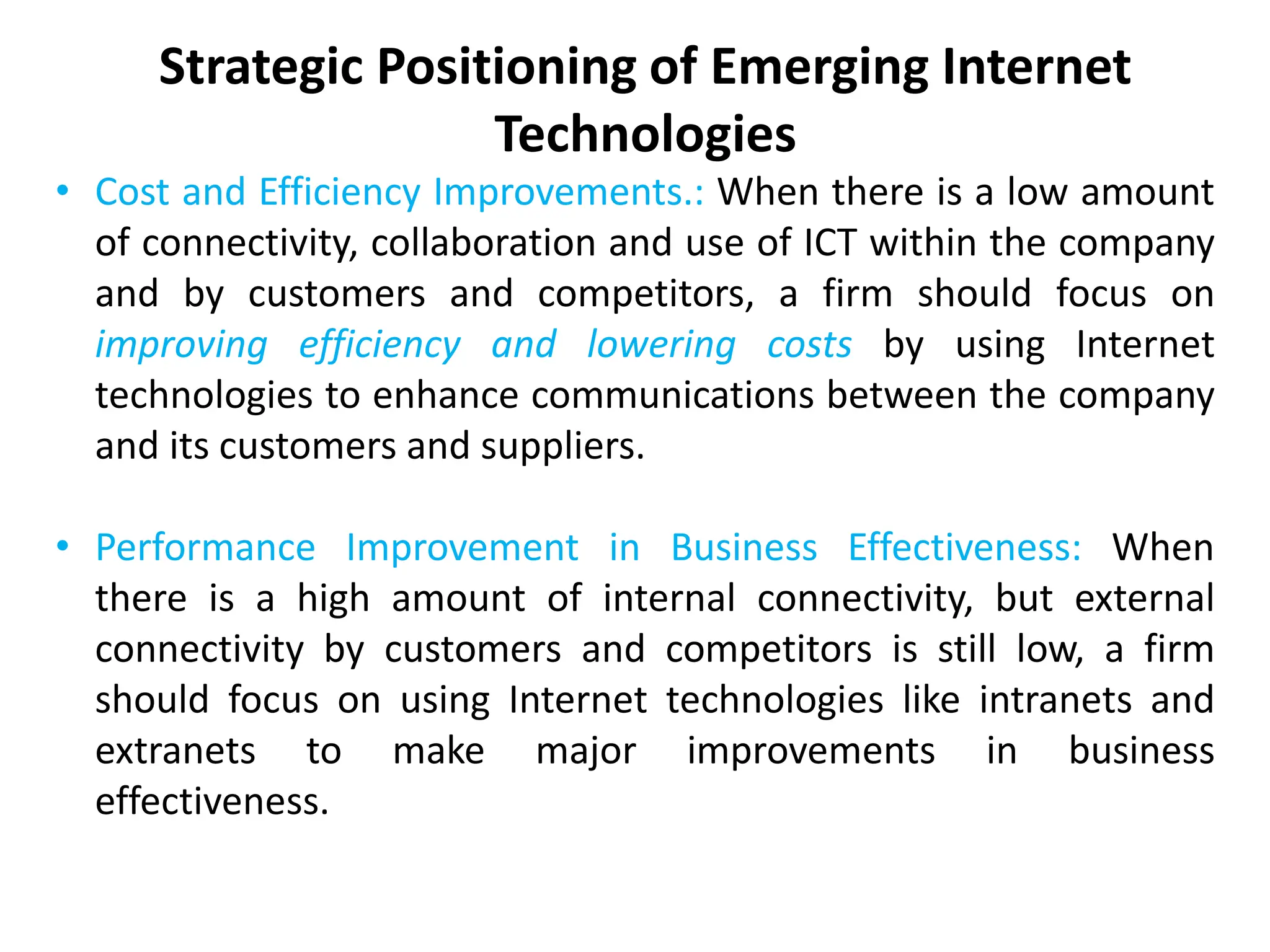 Strategic Positioning of Emerging Internet
Technologies
• Cost and Efficiency Improvements.: When there is a low amount
of connectivity, collaboration and use of ICT within the company
and by customers and competitors, a firm should focus on
improving efficiency and lowering costs by using Internet
technologies to enhance communications between the company
and its customers and suppliers.
• Performance Improvement in Business Effectiveness: When
there is a high amount of internal connectivity, but external
connectivity by customers and competitors is still low, a firm
should focus on using Internet technologies like intranets and
extranets to make major improvements in business
effectiveness.
 