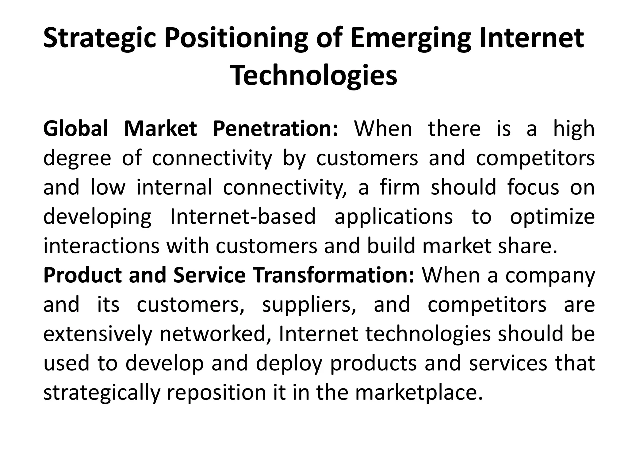 Strategic Positioning of Emerging Internet
Technologies
Global Market Penetration: When there is a high
degree of connectivity by customers and competitors
and low internal connectivity, a firm should focus on
developing Internet-based applications to optimize
interactions with customers and build market share.
Product and Service Transformation: When a company
and its customers, suppliers, and competitors are
extensively networked, Internet technologies should be
used to develop and deploy products and services that
strategically reposition it in the marketplace.
 