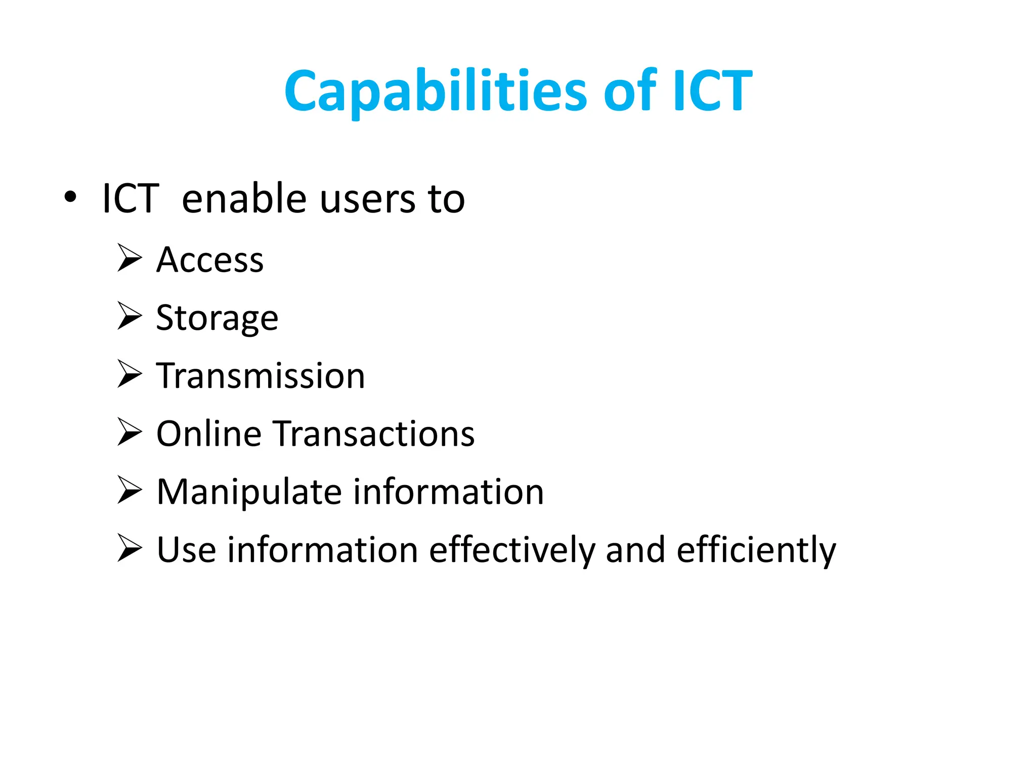 Capabilities of ICT
• ICT enable users to
 Access
 Storage
 Transmission
 Online Transactions
 Manipulate information
 Use information effectively and efficiently
 