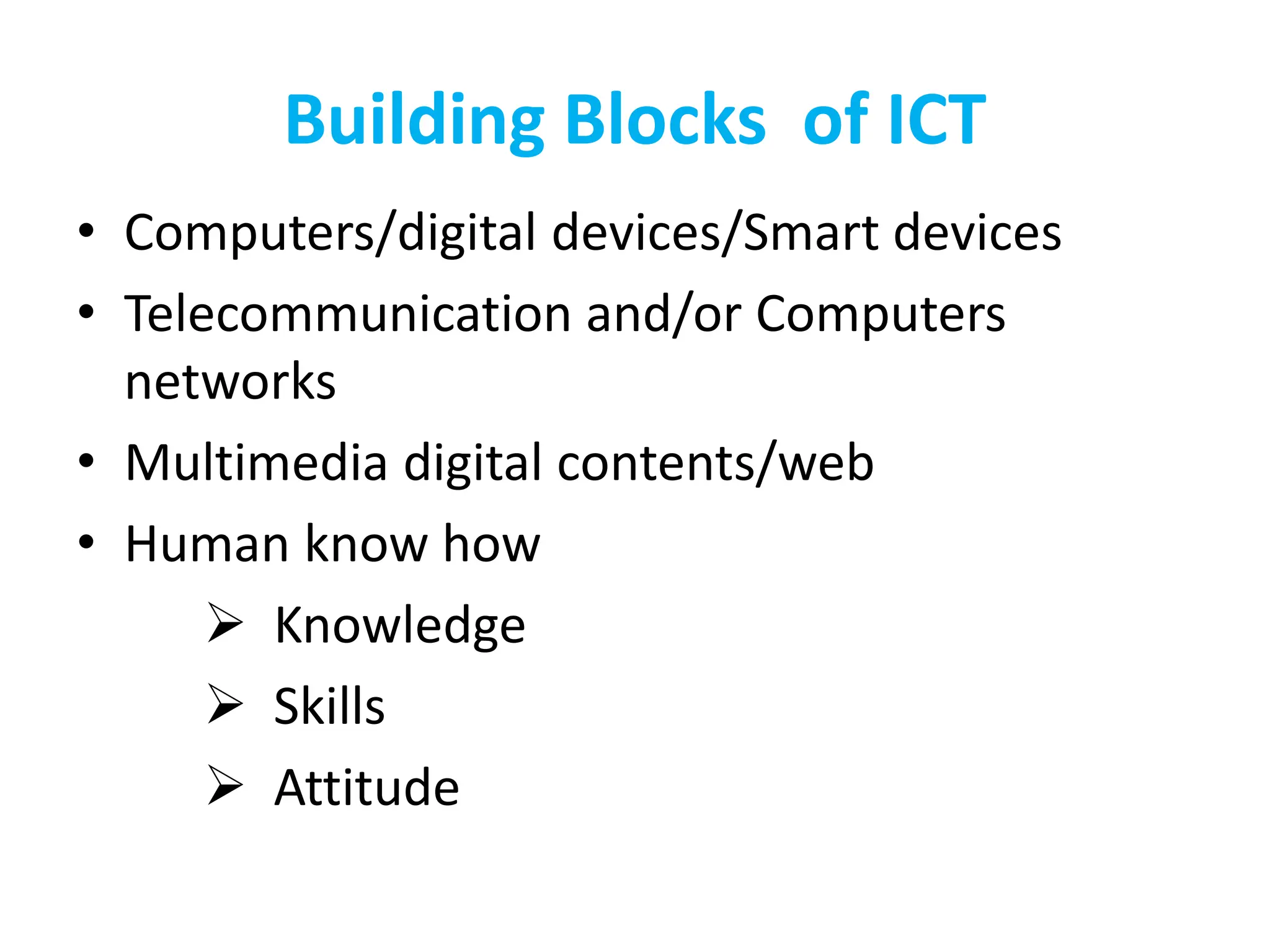 Building Blocks of ICT
• Computers/digital devices/Smart devices
• Telecommunication and/or Computers
networks
• Multimedia digital contents/web
• Human know how
 Knowledge
 Skills
 Attitude
 