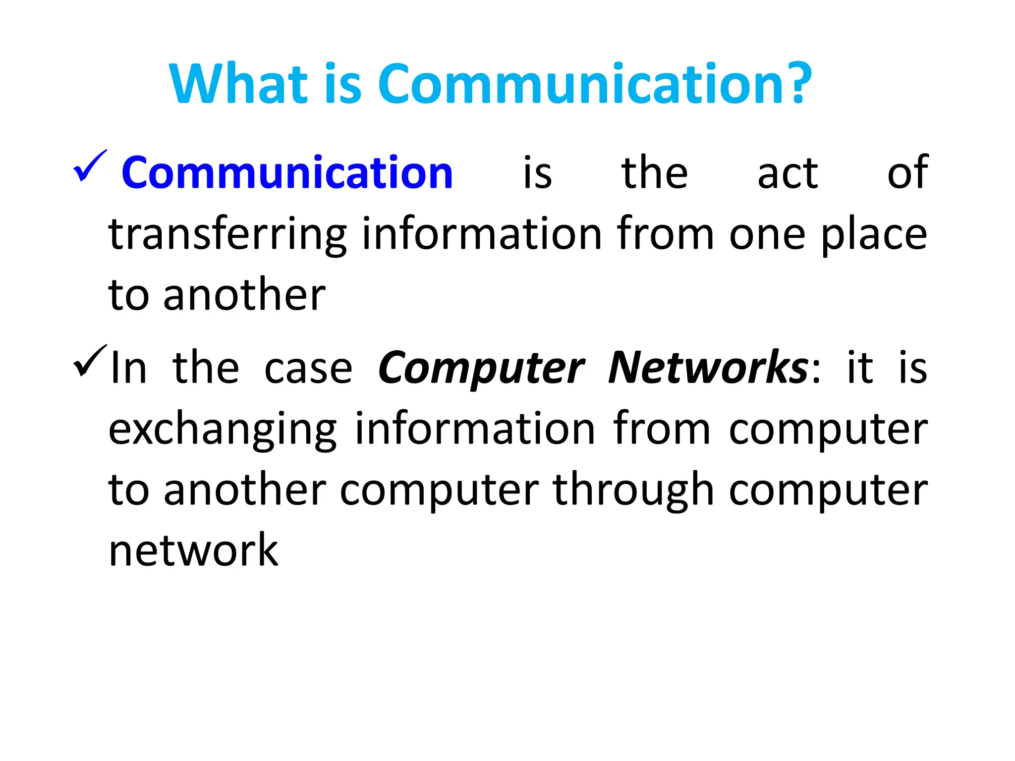 What is Communication?
 Communication is the act of
transferring information from one place
to another
In the case Computer Networks: it is
exchanging information from computer
to another computer through computer
network
 
