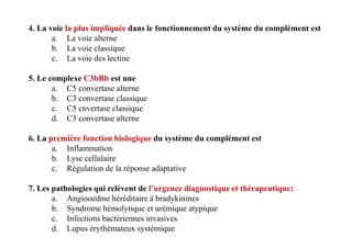 4. La voie la plus impliquée dans le fonctionnement du système du complément est
a. La voie alterne
b. La voie classique
c. La voie des lectine
5. Le complexe C3bBb est une
a. C5 convertase alterne
b. C3 convertase classique
c. C5 cnvertase classique
d. C3 convertase alterne
6. La première fonction biologique du système du complément est
a. Inflammation
b. Lyse cellulaire
c. Régulation de la réponse adaptative
7. Les pathologies qui relèvent de l’urgence diagnostique et thérapeutique:
a. Angiooedme héréditaire à bradykinines
b. Syndrome hémolytique et urémique atypique
c. Infections bactériennes invasives
d. Lupus érythémateux systémique
4. La voie la plus impliquée dans le fonctionnement du système du complément est
a. La voie alterne
b. La voie classique
c. La voie des lectine
5. Le complexe C3bBb est une
a. C5 convertase alterne
b. C3 convertase classique
c. C5 cnvertase classique
d. C3 convertase alterne
6. La première fonction biologique du système du complément est
a. Inflammation
b. Lyse cellulaire
c. Régulation de la réponse adaptative
7. Les pathologies qui relèvent de l’urgence diagnostique et thérapeutique:
a. Angiooedme héréditaire à bradykinines
b. Syndrome hémolytique et urémique atypique
c. Infections bactériennes invasives
d. Lupus érythémateux systémique
 