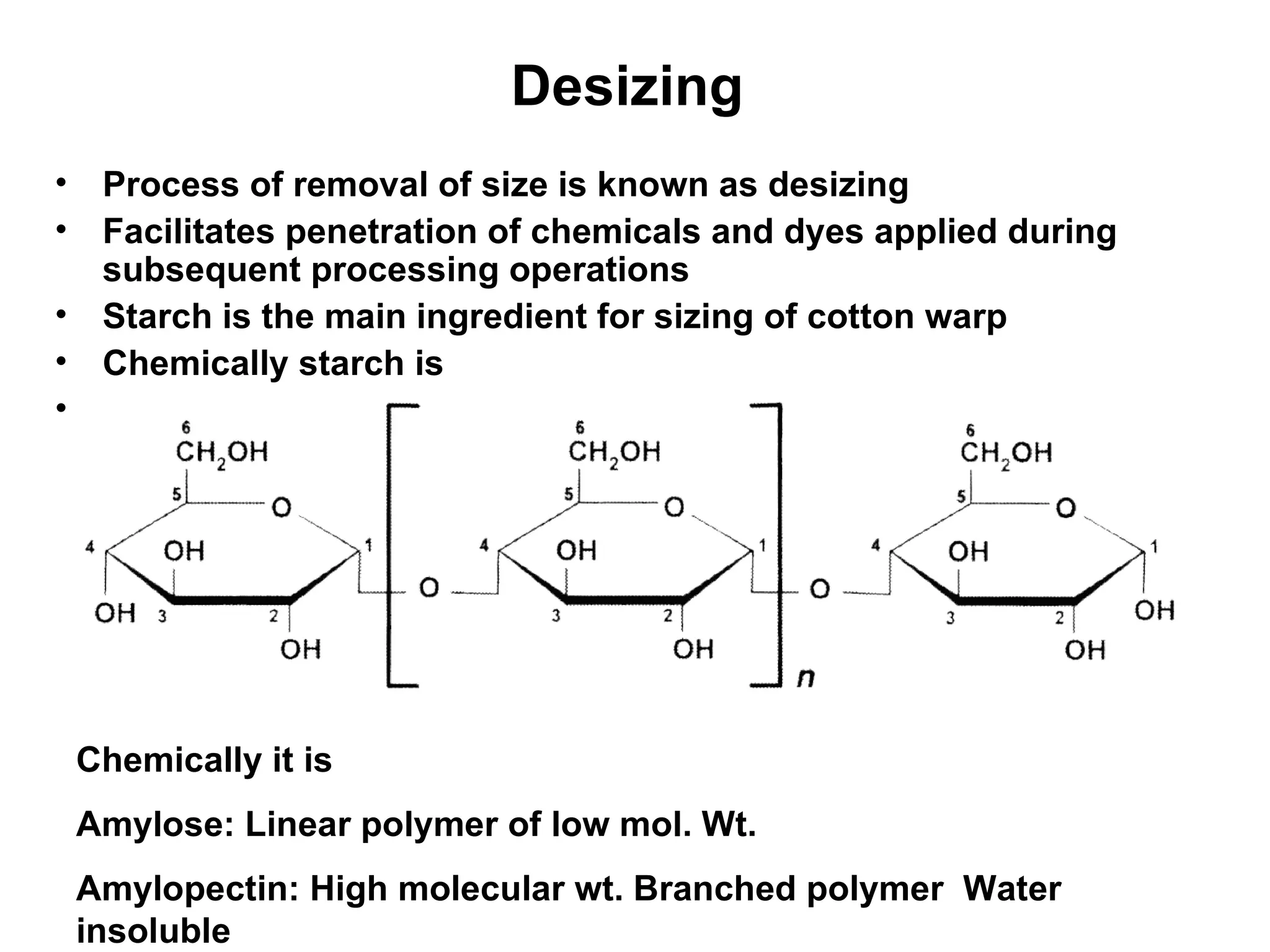 Desizing   Process of removal of size is known as desizing Facilitates penetration of chemicals and dyes applied during subsequent processing operations  Starch is the main ingredient for sizing of cotton warp Chemically starch is  Chemically it is  Amylose: Linear polymer of low mol. Wt.  Amylopectin: High molecular wt. Branched polymer  Water insoluble  
