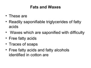 Fats and Waxes These are  Readily saponifiable triglycerides of fatty acids Waxes which are saponified with difficulty Free fatty acids Traces of soaps Free fatty acids and fatty alcohols identified in cotton are  