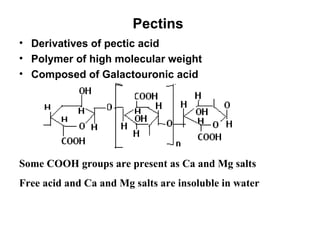 Pectins  Derivatives of pectic acid  Polymer of high molecular weight Composed of Galactouronic acid Some COOH groups are present as Ca and Mg salts Free acid and Ca and Mg salts are insoluble in water 
