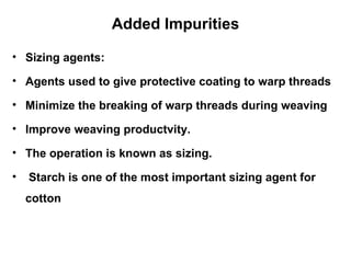 Added Impurities Sizing agents: Agents used to give protective coating to warp threads  Minimize the breaking of warp threads during weaving Improve weaving productvity. The operation is known as sizing. Starch is one of the most important sizing agent for cotton  