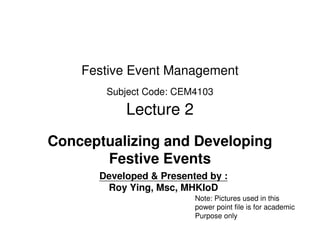Festive Event Management
       Subject Code: CEM4103

           Lecture 2
Conceptualizing and Developing
       Festive Events
      Developed & Presented by :
       Roy Ying, Msc, MHKIoD
                         Note: Pictures used in this
                         power point file is for academic
                         Purpose only
 