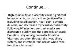 Continue…..
• High osmolality and viscosity cause significant
hemodynamic, cardiac, and subjective effects
including vasodilatation, heat, pain, osmotic
diuresis, and decreased myocardial contractility.
Following IV injection, contrast media are
distributed quickly into the extracellular space.
Excretion is by renal glomerular filtration.
Vicarious excretion through the liver, biliary
system, and intestinal tract occurs when renal
function is impaired.
 