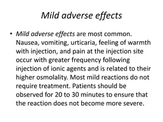 Mild adverse effects
• Mild adverse effects are most common.
Nausea, vomiting, urticaria, feeling of warmth
with injection, and pain at the injection site
occur with greater frequency following
injection of ionic agents and is related to their
higher osmolality. Most mild reactions do not
require treatment. Patients should be
observed for 20 to 30 minutes to ensure that
the reaction does not become more severe.
 